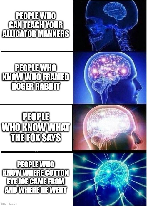 This meme was inspired by a popular meme. | PEOPLE WHO CAN TEACH YOUR ALLIGATOR MANNERS; PEOPLE WHO KNOW WHO FRAMED ROGER RABBIT; PEOPLE WHO KNOW WHAT THE FOX SAYS; PEOPLE WHO KNOW WHERE COTTON EYE JOE CAME FROM AND WHERE HE WENT | image tagged in memes,expanding brain,nostalgia | made w/ Imgflip meme maker