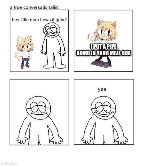 hey little neco arc hows it going? | I PUT A PIPE BOMB IN YOUR MAIL BOX | image tagged in hey little man hows it goin,neco arc | made w/ Imgflip meme maker