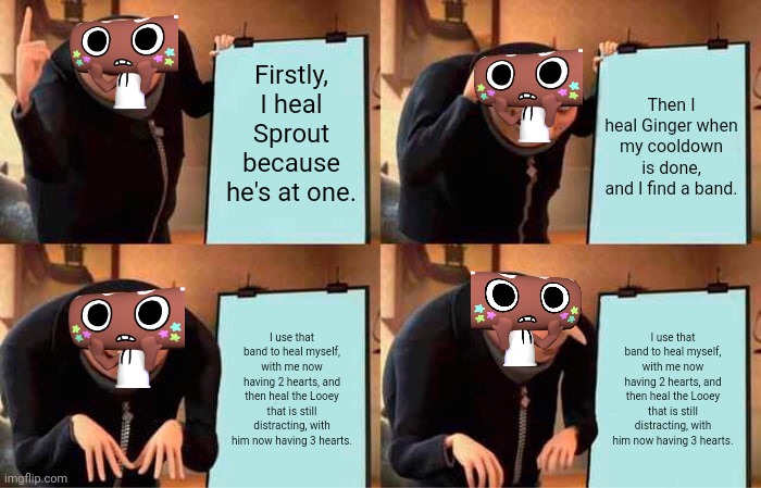 The life a healer | Firstly, I heal Sprout because he's at one. Then I heal Ginger when my cooldown is done, and I find a band. I use that band to heal myself, with me now having 2 hearts, and then heal the Looey that is still distracting, with him now having 3 hearts. I use that band to heal myself, with me now having 2 hearts, and then heal the Looey that is still distracting, with him now having 3 hearts. | image tagged in memes,gru's plan | made w/ Imgflip meme maker