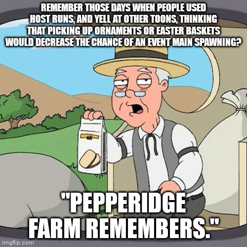 remember when this used to happen to us sometimes? ? | REMEMBER THOSE DAYS WHEN PEOPLE USED HOST RUNS, AND YELL AT OTHER TOONS, THINKING THAT PICKING UP ORNAMENTS OR EASTER BASKETS WOULD DECREASE THE CHANCE OF AN EVENT MAIN SPAWNING? "PEPPERIDGE FARM REMEMBERS." | image tagged in memes,pepperidge farm remembers | made w/ Imgflip meme maker