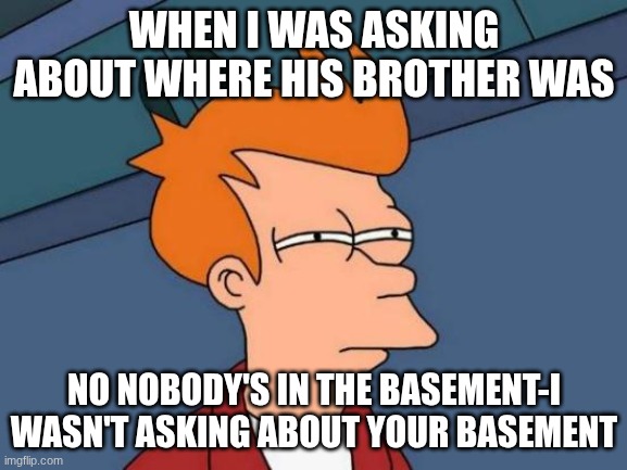 Futurama Fry Meme | WHEN I WAS ASKING ABOUT WHERE HIS BROTHER WAS; NO NOBODY'S IN THE BASEMENT-I WASN'T ASKING ABOUT YOUR BASEMENT | image tagged in memes,futurama fry | made w/ Imgflip meme maker