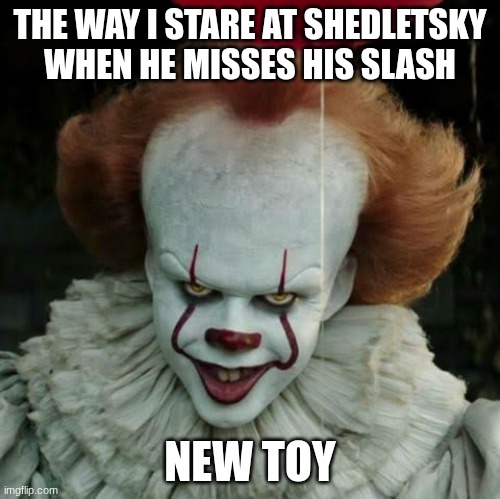 i realize new toy sounds bad but its not like that | THE WAY I STARE AT SHEDLETSKY WHEN HE MISSES HIS SLASH; NEW TOY | image tagged in pennywise | made w/ Imgflip meme maker