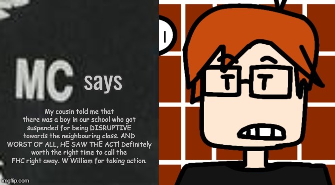 I've created an event that MC heard the boy annoy the other students and William told MC about it, | My cousin told me that there was a boy in our school who got suspended for being DISRUPTIVE towards the neighbouring class. AND WORST OF ALL, HE SAW THE ACT! Definitely worth the right time to call the FHC right away. W William for taking action. | image tagged in mc says,mc,incident,moscovio may,school | made w/ Imgflip meme maker