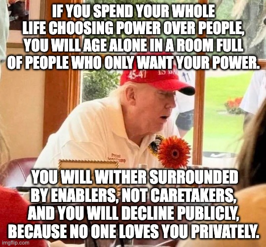 IF YOU SPEND YOUR WHOLE LIFE CHOOSING POWER OVER PEOPLE, YOU WILL AGE ALONE IN A ROOM FULL OF PEOPLE WHO ONLY WANT YOUR POWER. YOU WILL WITHER SURROUNDED BY ENABLERS, NOT CARETAKERS, AND YOU WILL DECLINE PUBLICLY, BECAUSE NO ONE LOVES YOU PRIVATELY. | made w/ Imgflip meme maker