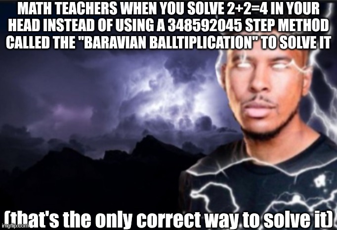 they doin too much istg | MATH TEACHERS WHEN YOU SOLVE 2+2=4 IN YOUR HEAD INSTEAD OF USING A 348592045 STEP METHOD CALLED THE "BARAVIAN BALLTIPLICATION" TO SOLVE IT; (that's the only correct way to solve it) | image tagged in shitpost,funny memes,math,school | made w/ Imgflip meme maker