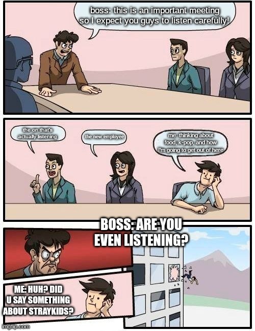Boardroom Meeting Suggestion | boss: this is an important meeting so I expect you guys to listen carefully! the on that's actually listening; the new employee; me: thinking about food, k-pop, and how I'm going to get out of here; BOSS: ARE YOU EVEN LISTENING? ME: HUH? DID U SAY SOMETHING ABOUT STRAYKIDS? | image tagged in memes,boardroom meeting suggestion | made w/ Imgflip meme maker