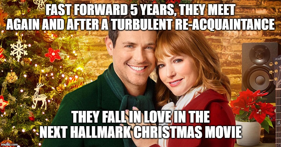 FAST FORWARD 5 YEARS, THEY MEET AGAIN AND AFTER A TURBULENT RE-ACQUAINTANCE THEY FALL IN LOVE IN THE NEXT HALLMARK CHRISTMAS MOVIE | image tagged in christmas | made w/ Imgflip meme maker