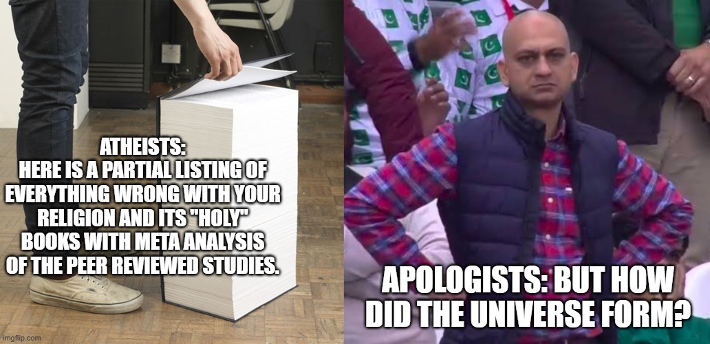 Forget how the universe formed, how does the blood of a sheep atone for sins? And tell me about Jesus' DNA... | ATHEISTS:
HERE IS A PARTIAL LISTING OF EVERYTHING WRONG WITH YOUR RELIGION AND ITS "HOLY" BOOKS WITH META ANALYSIS OF THE PEER REVIEWED STUDIES. APOLOGISTS: BUT HOW DID THE UNIVERSE FORM? | image tagged in huge book of demands,disappointed man,atheist | made w/ Imgflip meme maker