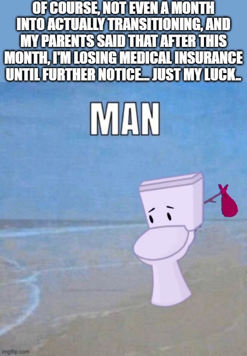 can't have shit in cali | OF COURSE, NOT EVEN A MONTH INTO ACTUALLY TRANSITIONING, AND MY PARENTS SAID THAT AFTER THIS MONTH, I'M LOSING MEDICAL INSURANCE UNTIL FURTHER NOTICE... JUST MY LUCK.. | image tagged in man | made w/ Imgflip meme maker