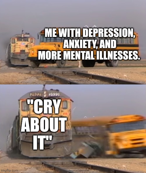 A train hitting a school bus | ME WITH DEPRESSION, ANXIETY, AND MORE MENTAL ILLNESSES. "CRY ABOUT IT" | image tagged in a train hitting a school bus,true,opinion | made w/ Imgflip meme maker