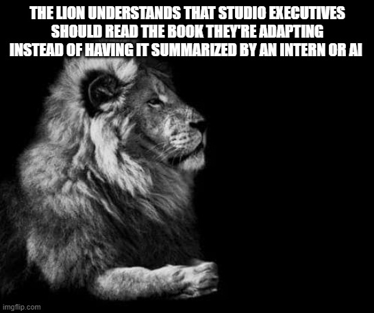 the lion.. | THE LION UNDERSTANDS THAT STUDIO EXECUTIVES SHOULD READ THE BOOK THEY'RE ADAPTING INSTEAD OF HAVING IT SUMMARIZED BY AN INTERN OR AI | image tagged in the lion | made w/ Imgflip meme maker