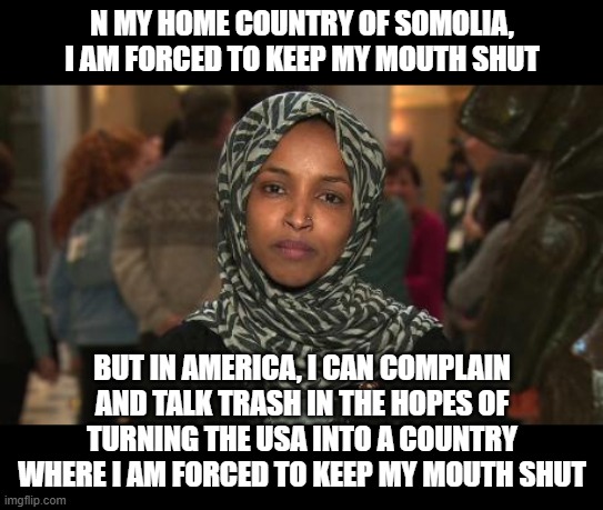 ONLY native born persons should be allowed to hold office at any level in the USA. | N MY HOME COUNTRY OF SOMOLIA, I AM FORCED TO KEEP MY MOUTH SHUT; BUT IN AMERICA, I CAN COMPLAIN AND TALK TRASH IN THE HOPES OF TURNING THE USA INTO A COUNTRY WHERE I AM FORCED TO KEEP MY MOUTH SHUT | image tagged in ilhan omar,scumbag democrats | made w/ Imgflip meme maker