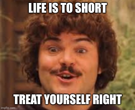 Life is to short | LIFE IS TO SHORT; TREAT YOURSELF RIGHT | image tagged in my life is good really good | made w/ Imgflip meme maker