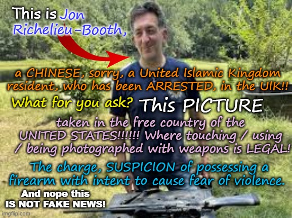 The UIK finally joins other repressed / autocratic countries, like China, North Korea and Iran! | This is; Jon Richelieu-Booth, a CHINESE, sorry, a United Islamic Kingdom resident, who has been ARRESTED, in the UIK!! What for you ask? This PICTURE; taken in the free country of the UNITED STATES!!!!!! Where touching / using  / being photographed with weapons is LEGAL! The charge, SUSPICION of possessing a firearm with intent to cause fear of violence. And nope this IS NOT FAKE NEWS! | image tagged in united islamic kingdom,ayatollah two tier kier stalin bin starmer,far left communist labor labour democrat,autocracy | made w/ Imgflip meme maker