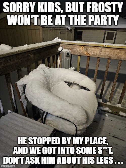 No Frosty | SORRY KIDS, BUT FROSTY WON'T BE AT THE PARTY; HE STOPPED BY MY PLACE, AND WE GOT INTO SOME S**T.
DON'T ASK HIM ABOUT HIS LEGS . . . | image tagged in frosty the snowman,winter,christmas | made w/ Imgflip meme maker