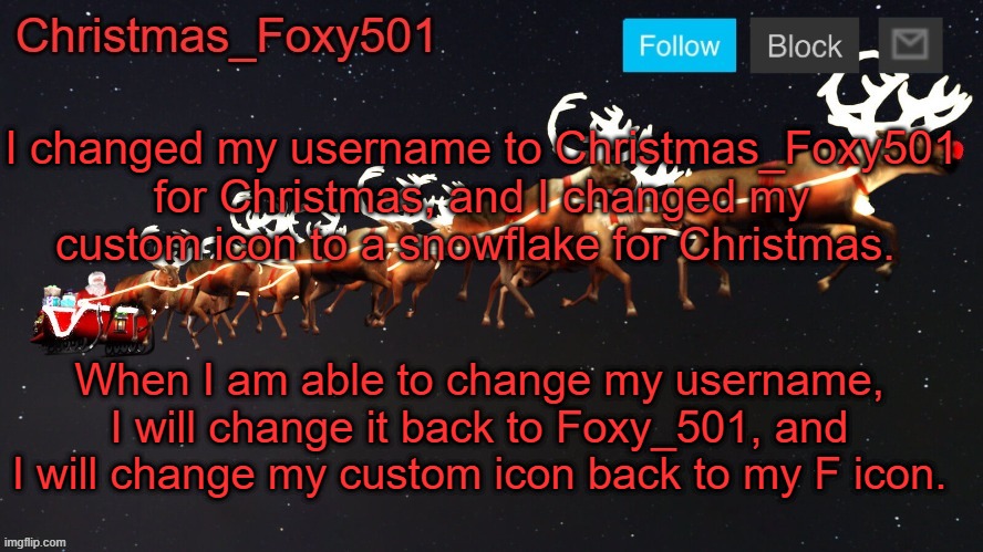 Christmas_Foxy501 announcement template | I changed my username to Christmas_Foxy501 for Christmas, and I changed my custom icon to a snowflake for Christmas. When I am able to change my username, I will change it back to Foxy_501, and I will change my custom icon back to my F icon. | image tagged in christmas_foxy501 announcement template | made w/ Imgflip meme maker