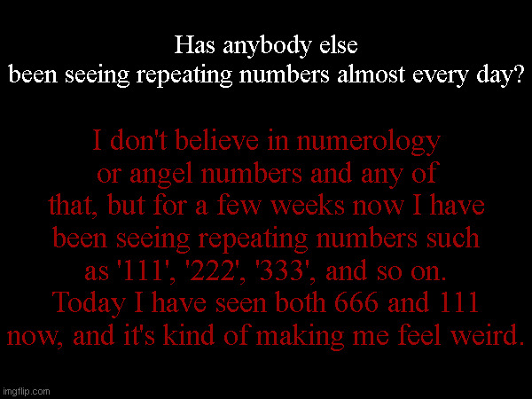 Has anybody else been seeing repeating numbers almost every day? I don't believe in numerology or angel numbers and any of that, but for a few weeks now I have been seeing repeating numbers such as '111', '222', '333', and so on. Today I have seen both 666 and 111 now, and it's kind of making me feel weird. | made w/ Imgflip meme maker