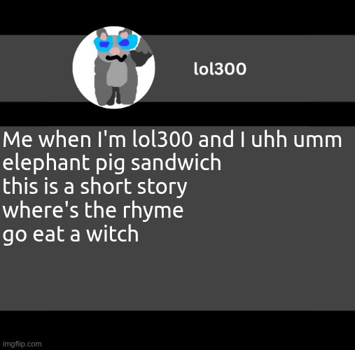lol300 wideish announcement | Me when I'm lol300 and I uhh umm
elephant pig sandwich
this is a short story
where's the rhyme
go eat a witch | image tagged in lol300 wideish announcement | made w/ Imgflip meme maker