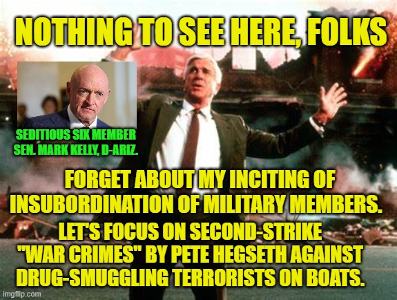 Seditious Six Member Mark Kelly: Let's Change the Subject | NOTHING TO SEE HERE, FOLKS; SEDITIOUS SIX MEMBER SEN. MARK KELLY, D-ARIZ. FORGET ABOUT MY INCITING OF INSUBORDINATION OF MILITARY MEMBERS. LET'S FOCUS ON SECOND-STRIKE "WAR CRIMES" BY PETE HEGSETH AGAINST DRUG-SMUGGLING TERRORISTS ON BOATS. | image tagged in seditious six,mark kelly,insubordination,pete hegseth,narcos,war crimes | made w/ Imgflip meme maker