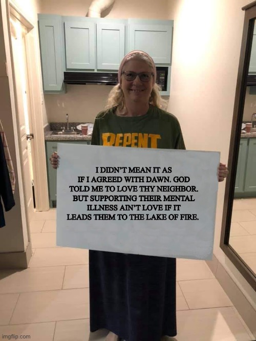 Bro I didn’t mean it like that… | I DIDN’T MEAN IT AS IF I AGREED WITH DAWN. GOD TOLD ME TO LOVE THY NEIGHBOR. BUT SUPPORTING THEIR MENTAL ILLNESS AIN’T LOVE IF IT LEADS THEM TO THE LAKE OF FIRE. | image tagged in repent,christian | made w/ Imgflip meme maker
