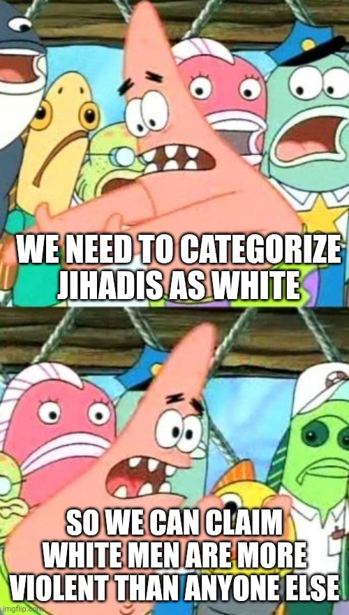 Put It Somewhere Else Patrick Meme | WE NEED TO CATEGORIZE JIHADIS AS WHITE SO WE CAN CLAIM WHITE MEN ARE MORE VIOLENT THAN ANYONE ELSE | image tagged in memes,put it somewhere else patrick | made w/ Imgflip meme maker