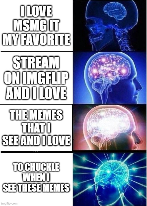 Hi | I LOVE MSMG IT MY FAVORITE; STREAM ON IMGFLIP AND I LOVE; THE MEMES THAT I SEE AND I LOVE; TO CHUCKLE WHEN I SEE THESE MEMES | image tagged in memes,expanding brain | made w/ Imgflip meme maker