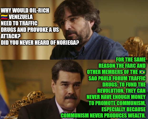 Why would oil-rich Venezuela need to traffic drugs and provoke a US attack? | FOR THE SAME REASON THE FARC AND OTHER MEMBERS OF THE 🇧🇷 SAO PAULO FORUM TRAFFIC DRUGS: TO FUND THE REVOLUTION. THEY CAN NEVER HAVE ENOUGH MONEY TO PROMOTE COMMUNISM, ESPECIALLY BECAUSE COMMUNISM NEVER PRODUCES WEALTH. WHY WOULD OIL-RICH 🇻🇪 VENEZUELA NEED TO TRAFFIC DRUGS AND PROVOKE A US ATTACK? 
DID YOU NEVER HEARD OF NORIEGA? | image tagged in venezuela,narcoterrorist,national security,communism,socialism,nicolas maduro | made w/ Imgflip meme maker