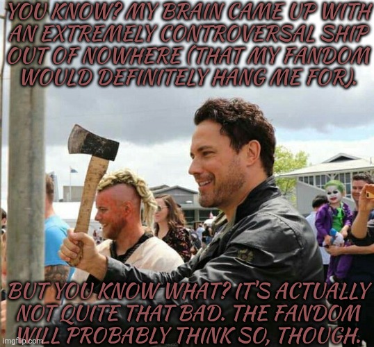 When You Get The Idea To Ship A Demon That Misses The Wild West Days With A White Collar Archangel | YOU KNOW? MY BRAIN CAME UP WITH
AN EXTREMELY CONTROVERSAL SHIP
OUT OF NOWHERE (THAT MY FANDOM
WOULD DEFINITELY HANG ME FOR). BUT YOU KNOW WHAT? IT'S ACTUALLY
NOT QUITE THAT BAD. THE FANDOM
WILL PROBABLY THINK SO, THOUGH. | image tagged in daveys got an axe,raphael x azazel,heaven help me,its happening,this is so bad lol,the spn fandoms gonna kill me | made w/ Imgflip meme maker