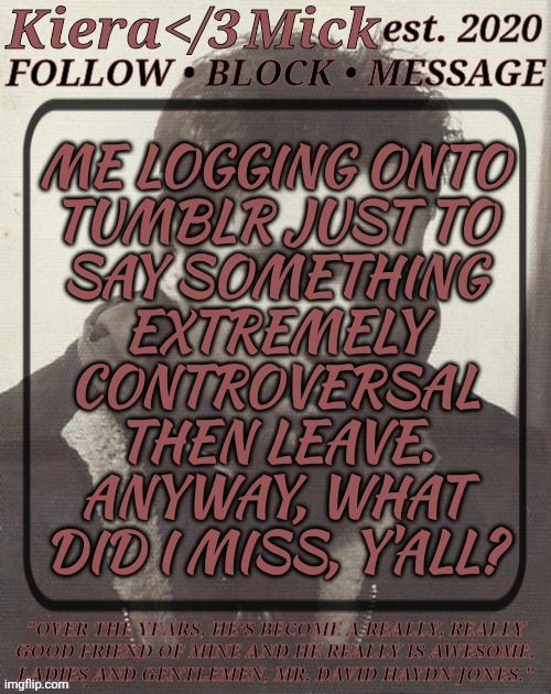 Long Time, No See | ME LOGGING ONTO
TUMBLR JUST TO
SAY SOMETHING
EXTREMELY
CONTROVERSAL
THEN LEAVE.
ANYWAY, WHAT
DID I MISS, Y'ALL? | image tagged in km dhj greyscale,im gonna do an all nighter,maybe,definitely gonna regret it,i have an appointment in the morning | made w/ Imgflip meme maker