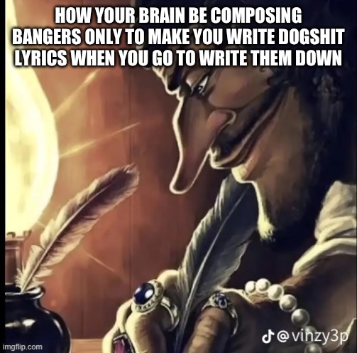 his writing lowkey fire | HOW YOUR BRAIN BE COMPOSING BANGERS ONLY TO MAKE YOU WRITE DOGSHIT LYRICS WHEN YOU GO TO WRITE THEM DOWN | image tagged in his writing lowkey fire | made w/ Imgflip meme maker