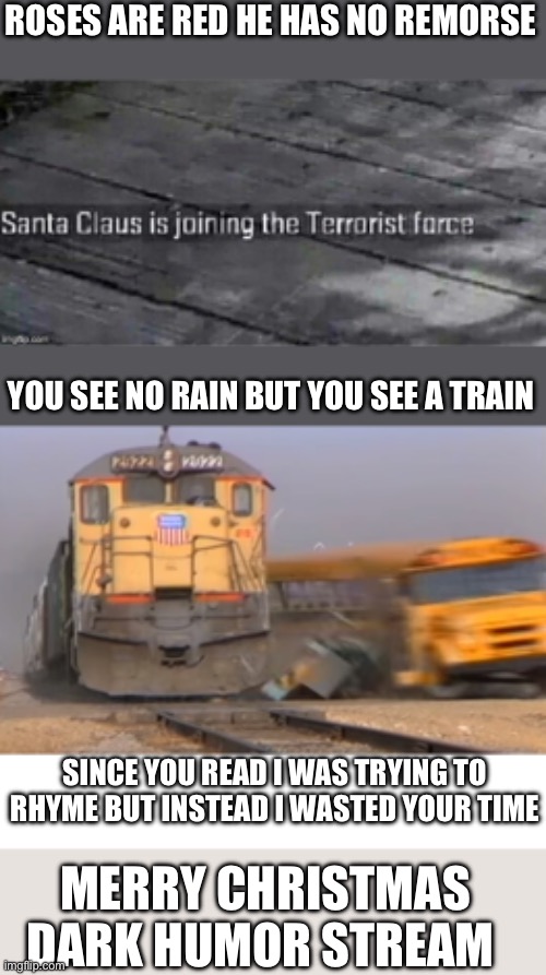 Happy Hollidays | ROSES ARE RED HE HAS NO REMORSE; YOU SEE NO RAIN BUT YOU SEE A TRAIN; SINCE YOU READ I WAS TRYING TO RHYME BUT INSTEAD I WASTED YOUR TIME; MERRY CHRISTMAS DARK HUMOR STREAM | image tagged in santa claus is joining the terrorist force,a train hitting a school bus,blank white template | made w/ Imgflip meme maker