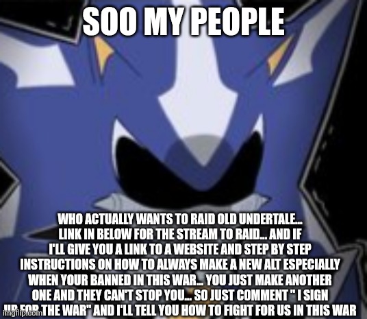 Neo Metal Sonic Silly Face | SOO MY PEOPLE; WHO ACTUALLY WANTS TO RAID OLD UNDERTALE... LINK IN BELOW FOR THE STREAM TO RAID... AND IF I'LL GIVE YOU A LINK TO A WEBSITE AND STEP BY STEP INSTRUCTIONS ON HOW TO ALWAYS MAKE A NEW ALT ESPECIALLY WHEN YOUR BANNED IN THIS WAR... YOU JUST MAKE ANOTHER ONE AND THEY CAN'T STOP YOU... SO JUST COMMENT " I SIGN UP FOR THE WAR" AND I'LL TELL YOU HOW TO FIGHT FOR US IN THIS WAR | image tagged in neo metal sonic silly face | made w/ Imgflip meme maker