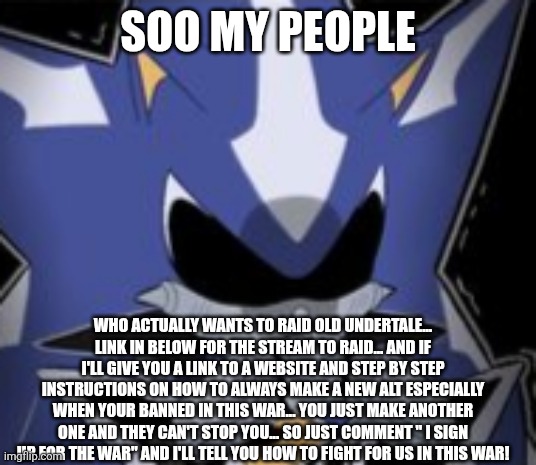 Neo Metal Sonic Silly Face | SOO MY PEOPLE; WHO ACTUALLY WANTS TO RAID OLD UNDERTALE... LINK IN BELOW FOR THE STREAM TO RAID... AND IF I'LL GIVE YOU A LINK TO A WEBSITE AND STEP BY STEP INSTRUCTIONS ON HOW TO ALWAYS MAKE A NEW ALT ESPECIALLY WHEN YOUR BANNED IN THIS WAR... YOU JUST MAKE ANOTHER ONE AND THEY CAN'T STOP YOU... SO JUST COMMENT " I SIGN UP FOR THE WAR" AND I'LL TELL YOU HOW TO FIGHT FOR US IN THIS WAR! | image tagged in neo metal sonic silly face | made w/ Imgflip meme maker