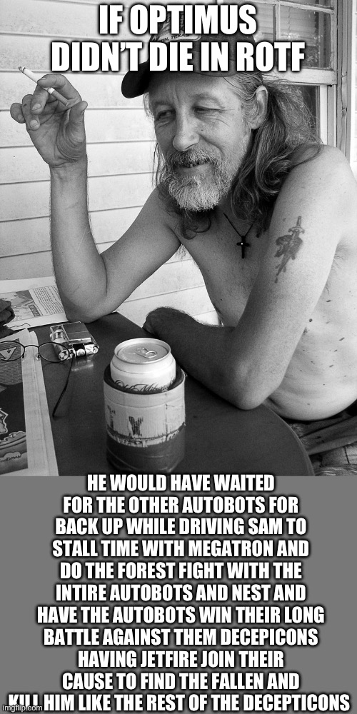 Am I right though | IF OPTIMUS DIDN’T DIE IN ROTF; HE WOULD HAVE WAITED FOR THE OTHER AUTOBOTS FOR BACK UP WHILE DRIVING SAM TO STALL TIME WITH MEGATRON AND DO THE FOREST FIGHT WITH THE INTIRE AUTOBOTS AND NEST AND HAVE THE AUTOBOTS WIN THEIR LONG BATTLE AGAINST THEM DECEPICONS HAVING JETFIRE JOIN THEIR CAUSE TO FIND THE FALLEN AND KILL HIM LIKE THE REST OF THE DECEPTICONS | image tagged in red neck | made w/ Imgflip meme maker