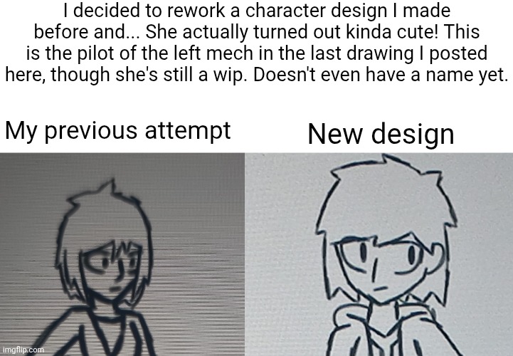I suck at naming characters tbh | I decided to rework a character design I made before and... She actually turned out kinda cute! This is the pilot of the left mech in the last drawing I posted here, though she's still a wip. Doesn't even have a name yet. My previous attempt; New design | made w/ Imgflip meme maker