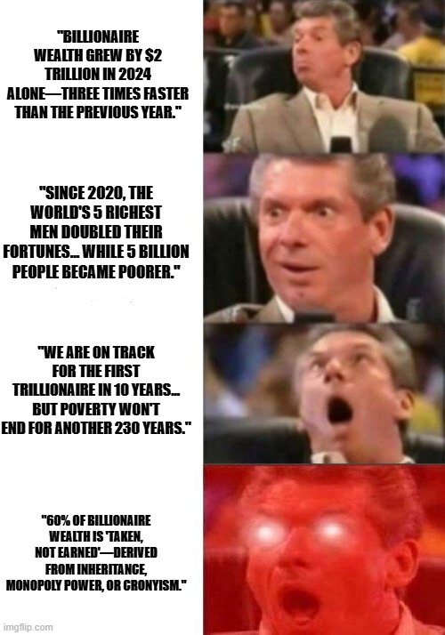 Capitalism vs Socialism | "BILLIONAIRE WEALTH GREW BY $2 TRILLION IN 2024 ALONE—THREE TIMES FASTER THAN THE PREVIOUS YEAR."; "SINCE 2020, THE WORLD'S 5 RICHEST MEN DOUBLED THEIR FORTUNES... WHILE 5 BILLION PEOPLE BECAME POORER."; "WE ARE ON TRACK FOR THE FIRST TRILLIONAIRE IN 10 YEARS... BUT POVERTY WON'T END FOR ANOTHER 230 YEARS."; "60% OF BILLIONAIRE WEALTH IS 'TAKEN, NOT EARNED'—DERIVED FROM INHERITANCE, MONOPOLY POWER, OR CRONYISM." | image tagged in mr mcmahon reaction | made w/ Imgflip meme maker