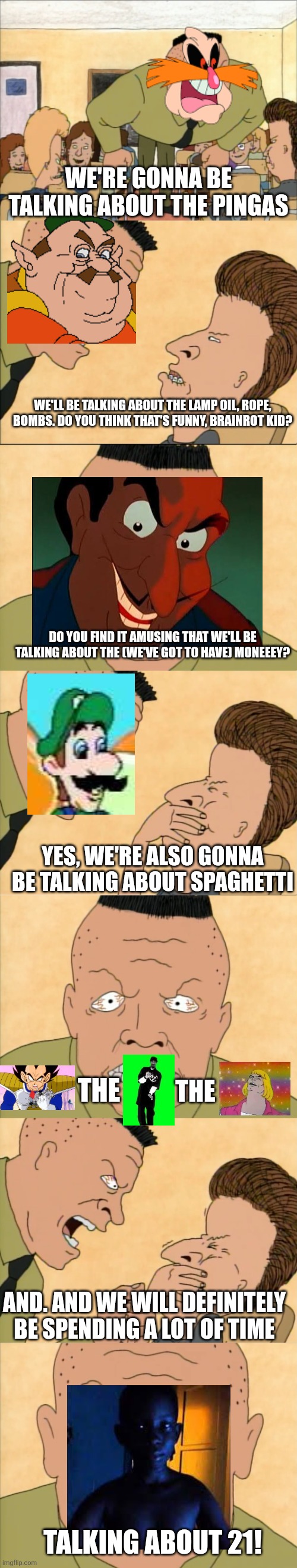 Ppl during the meme reset be like: | WE'RE GONNA BE TALKING ABOUT THE PINGAS; WE'LL BE TALKING ABOUT THE LAMP OIL, ROPE, BOMBS. DO YOU THINK THAT'S FUNNY, BRAINROT KID? DO YOU FIND IT AMUSING THAT WE'LL BE TALKING ABOUT THE (WE'VE GOT TO HAVE) MONEEEY? YES, WE'RE ALSO GONNA BE TALKING ABOUT SPAGHETTI; THE; THE; AND. AND WE WILL DEFINITELY BE SPENDING A LOT OF TIME; TALKING ABOUT 21! | image tagged in we're gonna be talking about the,meme reset,the great meme reset,old memes | made w/ Imgflip meme maker