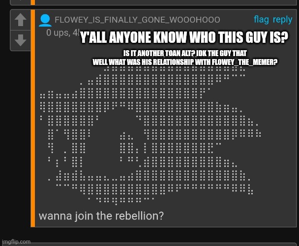 Who is this guy? (Yes it’s another toaa alt) | Y'ALL ANYONE KNOW WHO THIS GUY IS? IS IT ANOTHER TOAN ALT? IDK THE GUY THAT WELL WHAT WAS HIS RELATIONSHIP WITH FLOWEY_THE_MEMER? | made w/ Imgflip meme maker