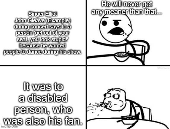 This is just... wow... | He will never get any meaner than that... Singer Elliot John Gleave (Example) during concert says to a person 'get out of your seat, you look stupid!' because he wanted people to dance during his show. It was to a disabled person, who was also his fan. | image tagged in he will never,latest news,harsh,example | made w/ Imgflip meme maker