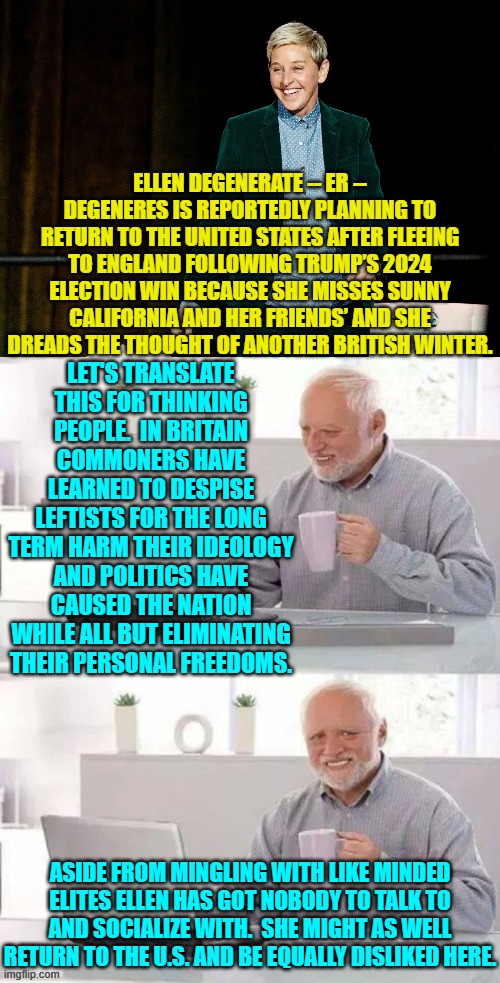 Then too Britain is seething with unrest due to destructive leftist policies and ideology. | ELLEN DEGENERATE -- ER -- DEGENERES IS REPORTEDLY PLANNING TO RETURN TO THE UNITED STATES AFTER FLEEING TO ENGLAND FOLLOWING TRUMP’S 2024 ELECTION WIN BECAUSE SHE MISSES SUNNY CALIFORNIA AND HER FRIENDS’ AND SHE DREADS THE THOUGHT OF ANOTHER BRITISH WINTER. LET'S TRANSLATE THIS FOR THINKING PEOPLE.  IN BRITAIN COMMONERS HAVE LEARNED TO DESPISE LEFTISTS FOR THE LONG TERM HARM THEIR IDEOLOGY AND POLITICS HAVE CAUSED THE NATION WHILE ALL BUT ELIMINATING THEIR PERSONAL FREEDOMS. ASIDE FROM MINGLING WITH LIKE MINDED ELITES ELLEN HAS GOT NOBODY TO TALK TO AND SOCIALIZE WITH.  SHE MIGHT AS WELL RETURN TO THE U.S. AND BE EQUALLY DISLIKED HERE. | image tagged in yep | made w/ Imgflip meme maker