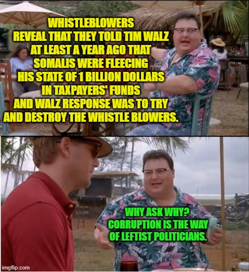 Some questions don't need to be asked. | WHISTLEBLOWERS REVEAL THAT THEY TOLD TIM WALZ AT LEAST A YEAR AGO THAT SOMALIS WERE FLEECING HIS STATE OF 1 BILLION DOLLARS IN TAXPAYERS' FUNDS AND WALZ RESPONSE WAS TO TRY AND DESTROY THE WHISTLE BLOWERS. WHY ASK WHY?  CORRUPTION IS THE WAY OF LEFTIST POLITICIANS. | image tagged in see nobody cares | made w/ Imgflip meme maker