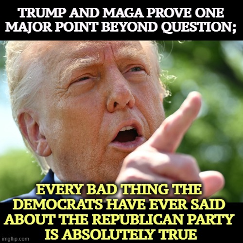 TRUMP AND MAGA PROVE ONE MAJOR POINT BEYOND QUESTION;; EVERY BAD THING THE 
DEMOCRATS HAVE EVER SAID 
ABOUT THE REPUBLICAN PARTY 
IS ABSOLUTELY TRUE | image tagged in trump,maga,republican party,awful,democrats,right | made w/ Imgflip meme maker