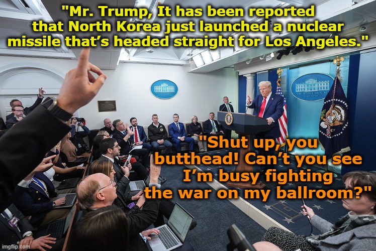 War on Ballroom | "Mr. Trump, It has been reported that North Korea just launched a nuclear missile that’s headed straight for Los Angeles."; "Shut up, you butthead! Can’t you see I’m busy fighting the war on my ballroom?" | image tagged in donald trump the clown,funny trump meme,trump is a moron,maga,fascists,press conference | made w/ Imgflip meme maker