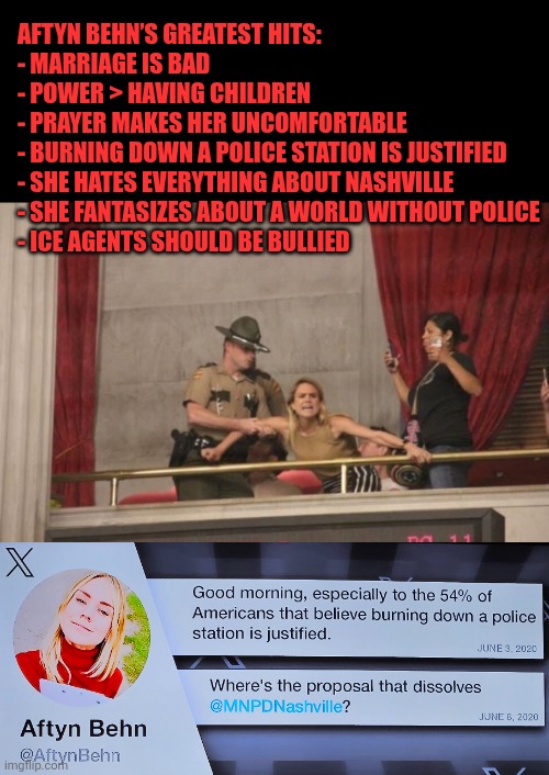 Aftyn Behn’s greatest hits | AFTYN BEHN’S GREATEST HITS:

- MARRIAGE IS BAD
- POWER > HAVING CHILDREN
- PRAYER MAKES HER UNCOMFORTABLE
- BURNING DOWN A POLICE STATION IS JUSTIFIED
- SHE HATES EVERYTHING ABOUT NASHVILLE
- SHE FANTASIZES ABOUT A WORLD WITHOUT POLICE
- ICE AGENTS SHOULD BE BULLIED | image tagged in aftyn behn,tennessee,democratic socialism,country music,party of hate | made w/ Imgflip meme maker