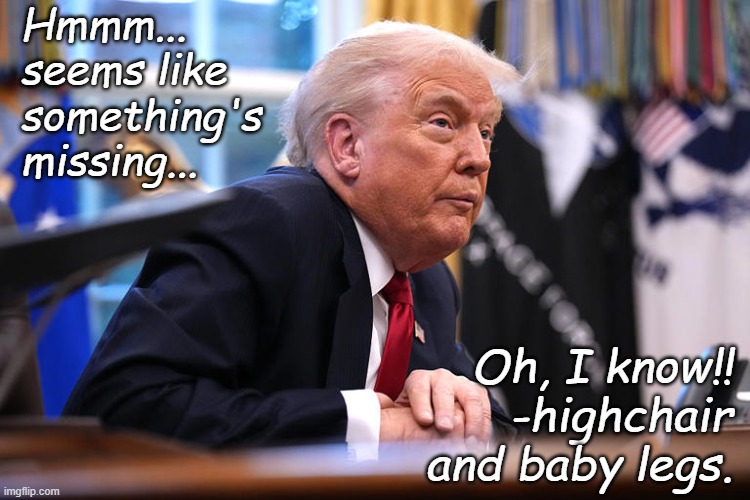 "Baby pooping face" *OR* "Photoshopportunity" *OR* "Microcephaly" *OR* "It's just the camera angle, right, Trump-cult kids?" *OR | Hmmm...
seems like
something's
missing... Oh, I know!! -highchair and baby legs. | image tagged in trump baby,microcephalism,baby trump,mesmerized by a rattle | made w/ Imgflip meme maker