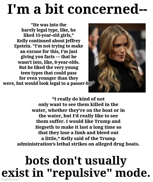 A repulsive, but not surprising, bot | "He was into the barely legal type, like, he liked 15-year-old girls," Kelly continued about Jeffrey Epstein. "I'm not trying to make an excuse for this, I'm just giving you facts — that he wasn't into, like, 8-year-olds. But he liked the very young teen types that could pass for even younger than they were, but would look legal to a passer-by."; I'm a bit concerned--; “I really do kind of not only want to see them killed in the water, whether they’re on the boat or in the water, but I’d really like to see them suffer. I would like Trump and Hegseth to make it last a long time so that they lose a limb and bleed out a little,” Kelly said of the Trump administration’s lethal strikes on alleged drug boats. bots don't usually exist in "repulsive" mode. | made w/ Imgflip meme maker