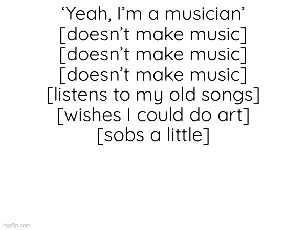 Story of my life lmao | ‘Yeah, I’m a musician’
[doesn’t make music]
[doesn’t make music]
[doesn’t make music]
[listens to my old songs]
[wishes I could do art]
[sobs a little] | made w/ Imgflip meme maker