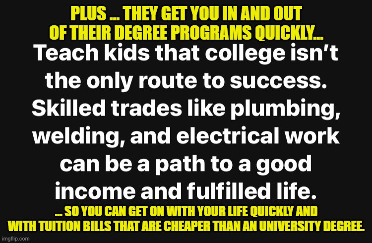 And the trades are far more "AI-proof" than most other occupations. | PLUS … THEY GET YOU IN AND OUT OF THEIR DEGREE PROGRAMS QUICKLY... ... SO YOU CAN GET ON WITH YOUR LIFE QUICKLY AND WITH TUITION BILLS THAT ARE CHEAPER THAN AN UNIVERSITY DEGREE. | image tagged in trade schools,education,university,artificial intelligence | made w/ Imgflip meme maker