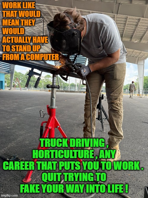 Teaching people how to use their hands will be the most relevant skill needed in the workplace | WORK LIKE THAT WOULD MEAN THEY WOULD ACTUALLY HAVE TO STAND UP FROM A COMPUTER; TRUCK DRIVING , HORTICULTURE , ANY CAREER THAT PUTS YOU TO WORK . 
QUIT TRYING TO FAKE YOUR WAY INTO LIFE ! | image tagged in trade schools,education,university,artificial intelligence | made w/ Imgflip meme maker