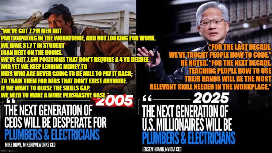 2005 vs 2025: The next generation of U.S. millionaires will be plumbers & electricians - Mike Rowe | “FOR THE LAST DECADE, WE’VE TAUGHT PEOPLE HOW TO CODE,” HE NOTED. “FOR THE NEXT DECADE, TEACHING PEOPLE HOW TO USE THEIR HANDS WILL BE THE MOST RELEVANT SKILL NEEDED IN THE WORKPLACE.”; “WE’VE GOT 7.2M MEN NOT PARTICIPATING IN THE WORKFORCE, AND NOT LOOKING FOR WORK. 
WE HAVE $1.7 T IN STUDENT LOAN DEBT ON THE BOOKS. 
WE’VE GOT 7.6M POSITIONS THAT DON’T REQUIRE A 4 YR DEGREE, 
AND YET WE KEEP LENDING MONEY TO KIDS WHO ARE NEVER GOING TO BE ABLE TO PAY IT BACK; 
TO TRAIN THEM FOR JOBS THAT DON’T EXIST ANYMORE.
IF WE WANT TO CLOSE THE SKILLS GAP, 
WE NEED TO MAKE A MORE PERSUASIVE CASE.” | image tagged in trade schools,education,mike rowe,family centered economics | made w/ Imgflip meme maker